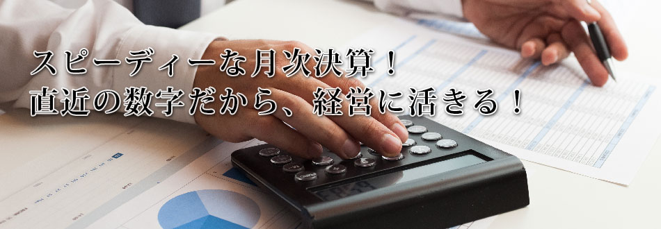 スピーディーな月次決算!直近の数字だから、経営に活きる!!